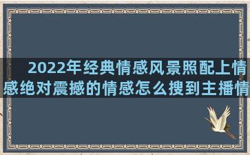 2022年经典情感风景照配上情感绝对震撼的情感怎么搜到主播情感语录送给男生的话(2022年经典轩逸)