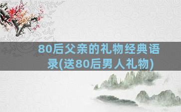 80后父亲的礼物经典语录(送80后男人礼物)