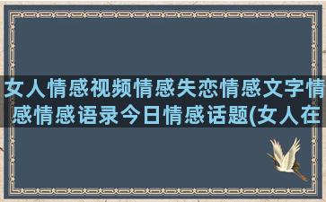 女人情感视频情感失恋情感文字情感情感语录今日情感话题(女人在视频号里点赞情感视频)