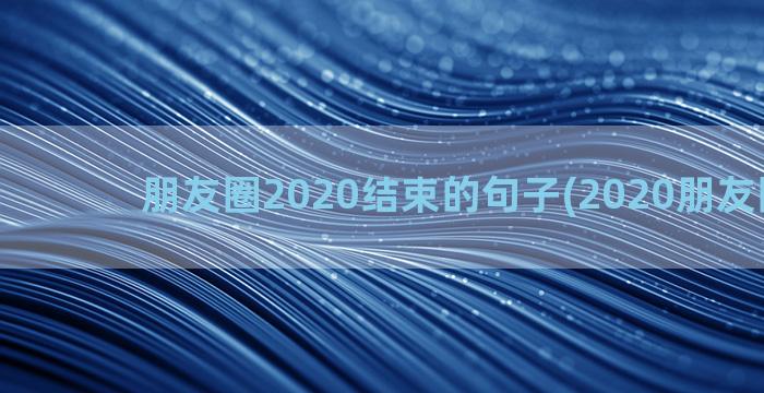 朋友圈2020结束的句子(2020朋友圈说说)