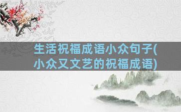 生活祝福成语小众句子(小众又文艺的祝福成语)