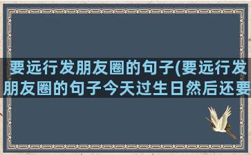 要远行发朋友圈的句子(要远行发朋友圈的句子今天过生日然后还要打工远走)