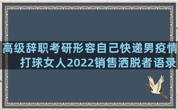 高级辞职考研形容自己快递男疫情打球女人2022销售洒脱者语录励志